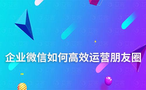 企业微信如何高效运营朋友圈